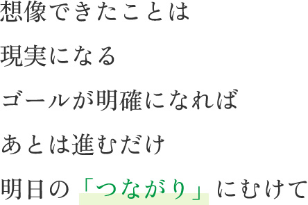 想像できたことは現実になるゴールが明確になればあとは進むだけ明日の「つながり」にむけて