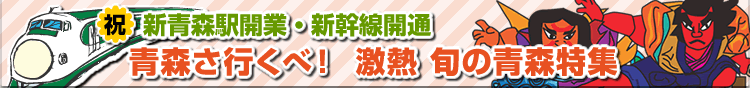 祝新青森駅開業・新幹線開通　青森さ行くべ！激熱旬の青森特集